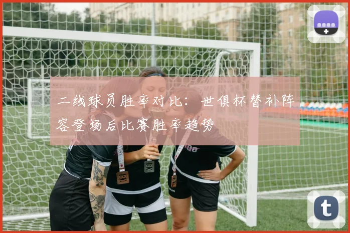 二线球员胜率对比：世俱杯替补阵容登场后比赛胜率趋势