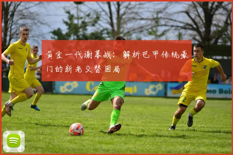 黄金一代谢幕战：解析巴甲传统豪门的新老交替困局