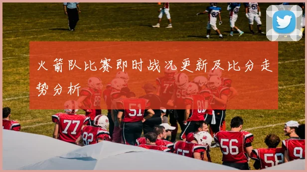 火箭队比赛即时战况更新及比分走势分析