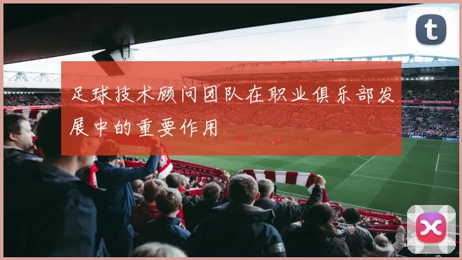 足球技术顾问团队在职业俱乐部发展中的重要作用